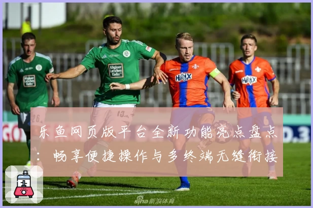 乐鱼网页版平台全新功能亮点盘点：畅享便捷操作与多终端无缝衔接体验