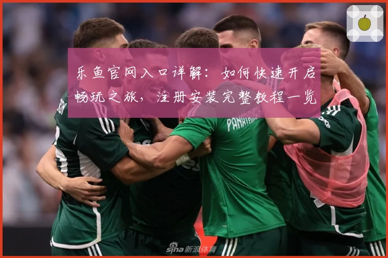 乐鱼官网入口详解：如何快速开启畅玩之旅，注册安装完整教程一览