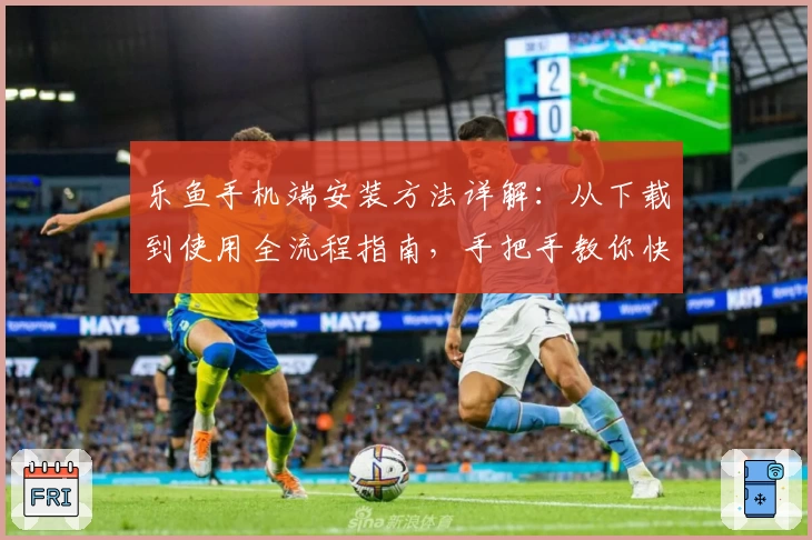 乐鱼手机端安装方法详解：从下载到使用全流程指南，手把手教你快速上手