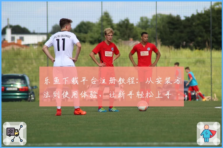 乐鱼下载平台注册教程：从安装方法到使用体验，让新手轻松上手