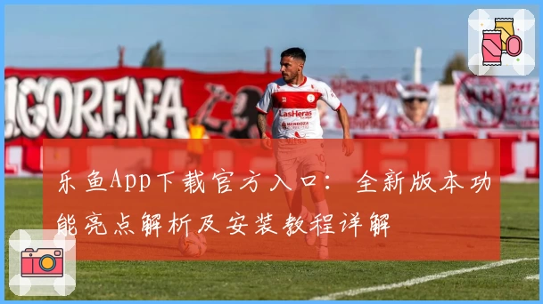 乐鱼App下载官方入口：全新版本功能亮点解析及安装教程详解