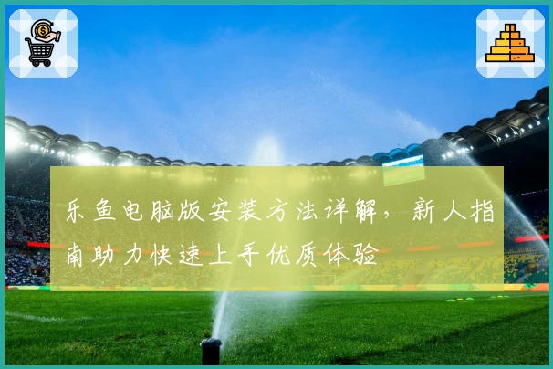 乐鱼电脑版安装方法详解，新人指南助力快速上手优质体验