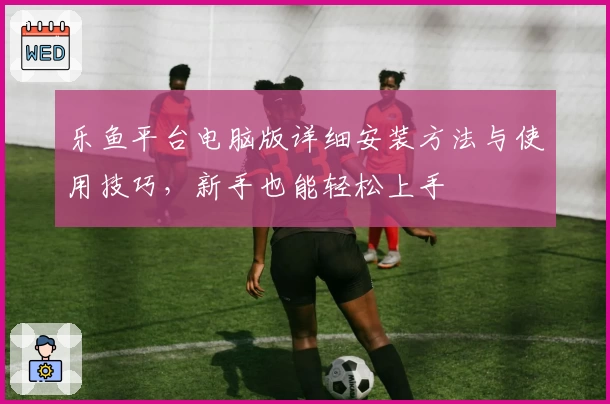 乐鱼平台电脑版详细安装方法与使用技巧，新手也能轻松上手