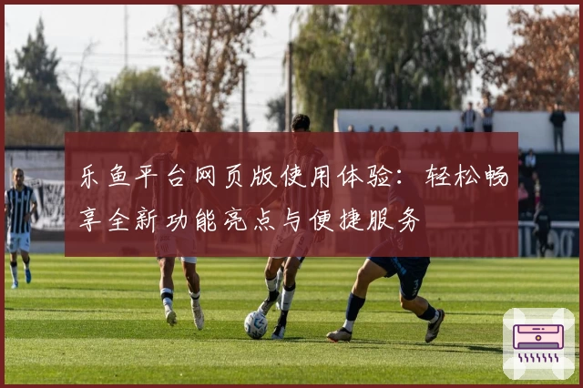 乐鱼平台网页版使用体验:轻松畅享全新功能亮点与便捷服务