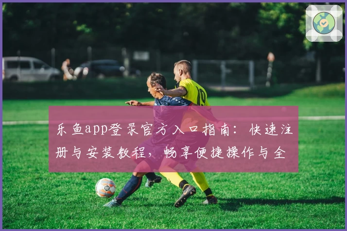 乐鱼app登录官方入口指南：快速注册与安装教程，畅享便捷操作与全新功能亮点