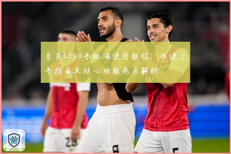 乐鱼Leyu手机端使用教程：快速上手指南及核心功能亮点解析