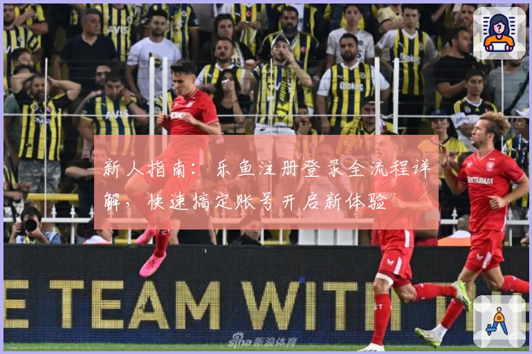 新人指南：乐鱼注册登录全流程详解，快速搞定账号开启新体验