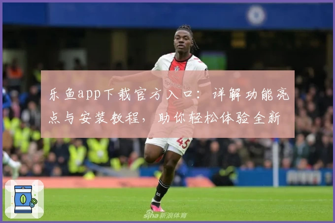 乐鱼app下载官方入口：详解功能亮点与安装教程，助你轻松体验全新升级魅力