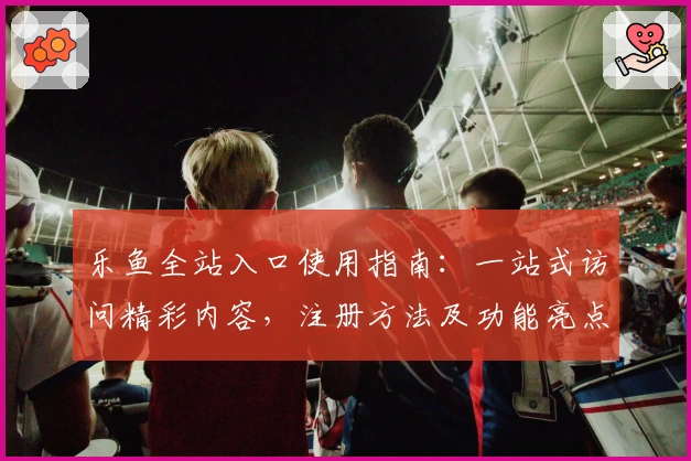 乐鱼全站入口使用指南:一站式访问精彩内容,注册方法及功能亮点全解析
