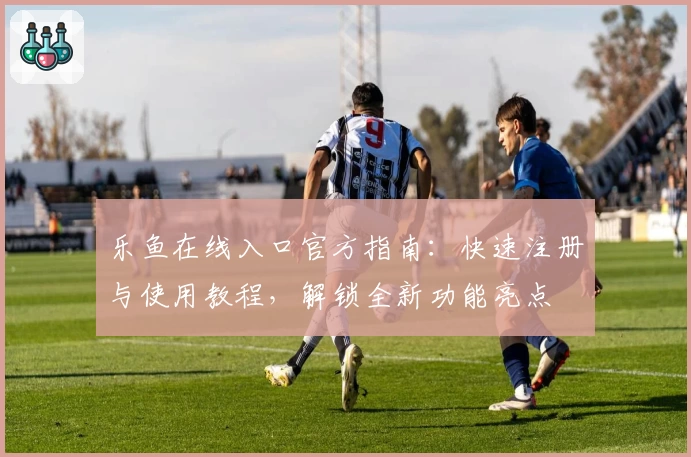 乐鱼在线入口官方指南：快速注册与使用教程，解锁全新功能亮点