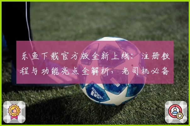乐鱼下载官方版全新上线：注册教程与功能亮点全解析，老司机必备指南