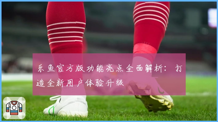 乐鱼官方版功能亮点全面解析:打造全新用户体验升级