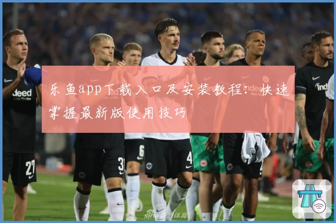 乐鱼app下载入口及安装教程:快速掌握最新版使用技巧