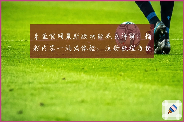 乐鱼官网最新版功能亮点详解:精彩内容一站式体验,注册教程与使用指南全面揭秘