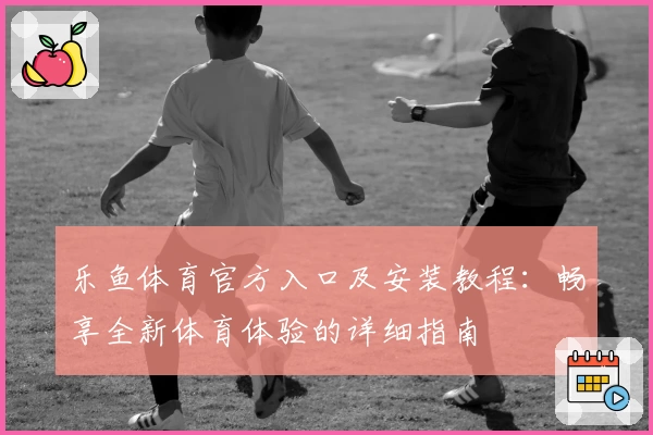 乐鱼体育官方入口及安装教程:畅享全新体育体验的详细指南