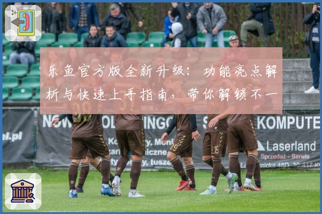 乐鱼官方版全新升级:功能亮点解析与快速上手指南,带你解锁不一样的畅爽体验