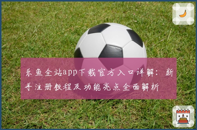 乐鱼全站app下载官方入口详解：新手注册教程及功能亮点全面解析