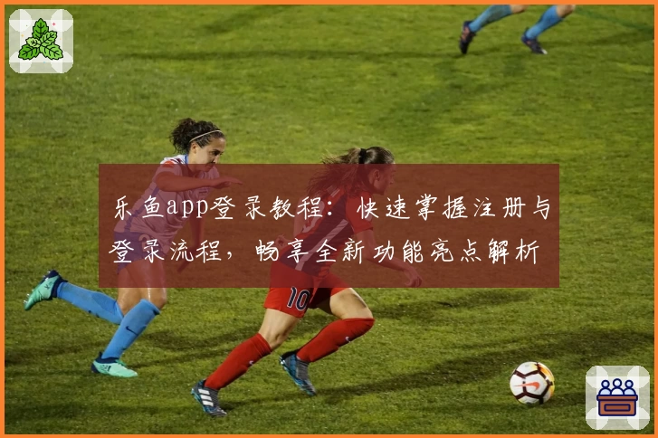 乐鱼app登录教程：快速掌握注册与登录流程，畅享全新功能亮点解析