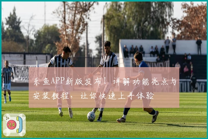 乐鱼APP新版发布！详解功能亮点与安装教程，让你快速上手体验